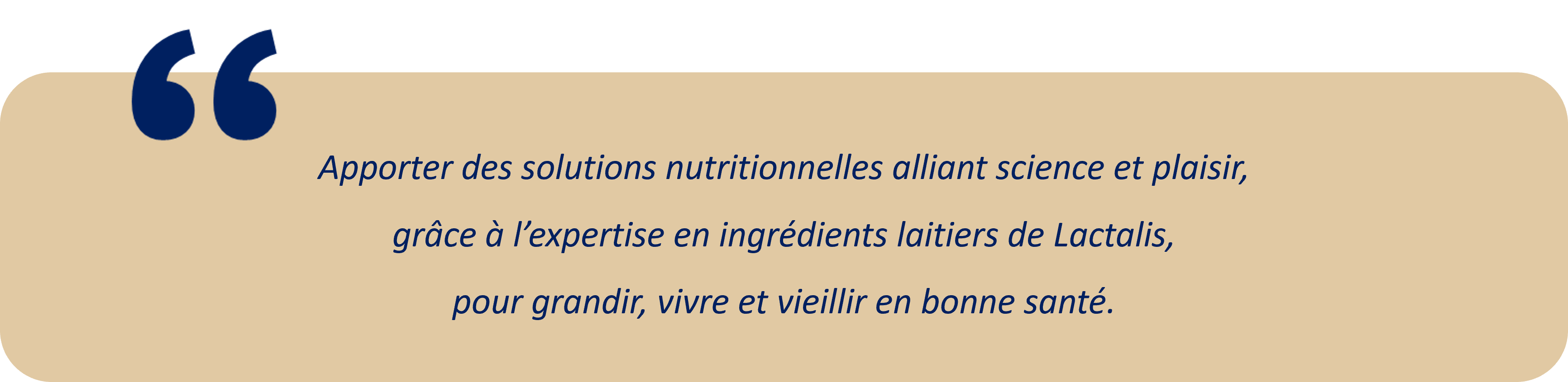 Apporter des solutions nutritionnelles alliant science et plaisir, 
grâce à l’expertise en ingrédients laitiers de Lactalis, 
pour grandir, vivre et vieillir en bonne santé.